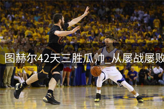 图赫尔42天三胜瓜帅 从屡战屡败到完美逆袭