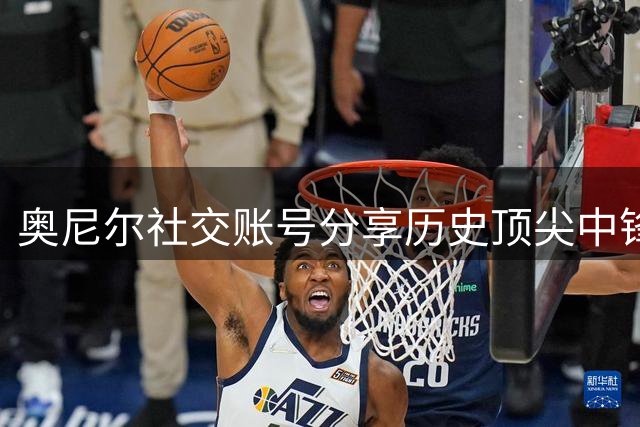 奥尼尔社交账号分享历史顶尖中锋榜单：贾巴尔居首 大鲨鱼位居次席