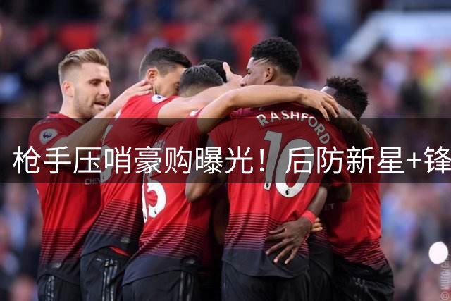 枪手压哨豪购曝光！后防新星+锋霸双线出击