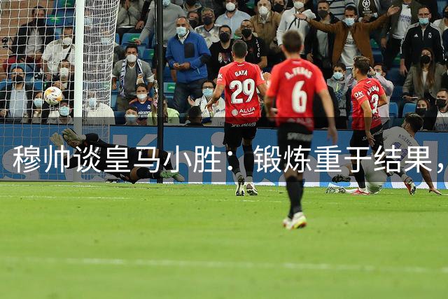 穆帅谈皇马小胜：锻炼重于结果，阵容轮换显成效