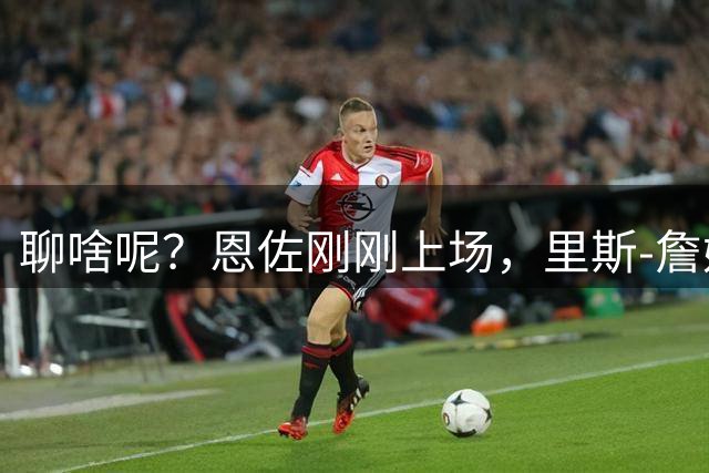 聊啥呢？恩佐刚刚上场，里斯-詹姆斯就找他进行了严肃交流