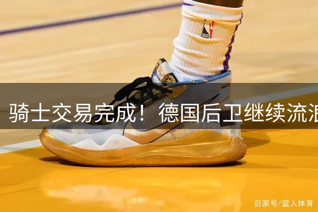骑士交易完成！德国后卫继续流浪，已经是第12支球队